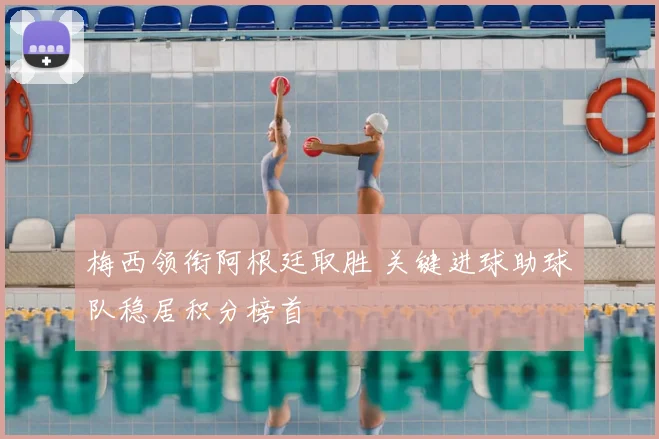 梅西领衔阿根廷取胜 关键进球助球队稳居积分榜首