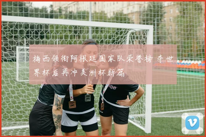 梅西领衔阿根廷国家队荣誉榜 夺世界杯后再冲美洲杯新篇