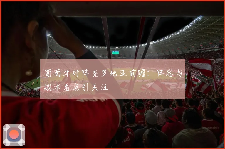 葡萄牙对阵克罗地亚前瞻：阵容与战术看点引关注