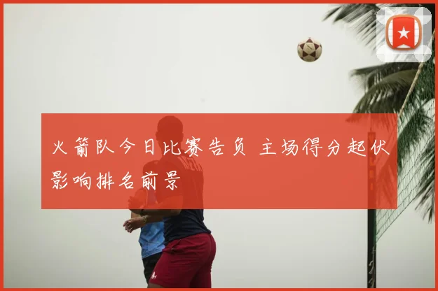 火箭队今日比赛告负 主场得分起伏影响排名前景