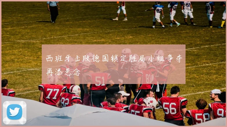 西班牙击败德国锁定胜局小组争夺再添悬念