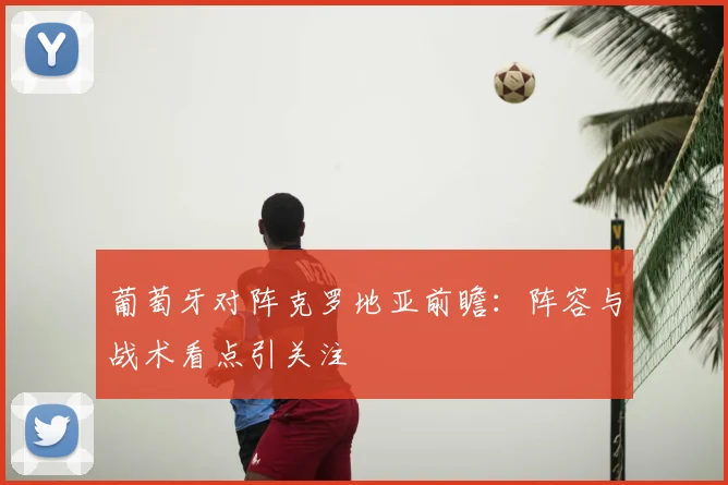 葡萄牙对阵克罗地亚前瞻：阵容与战术看点引关注