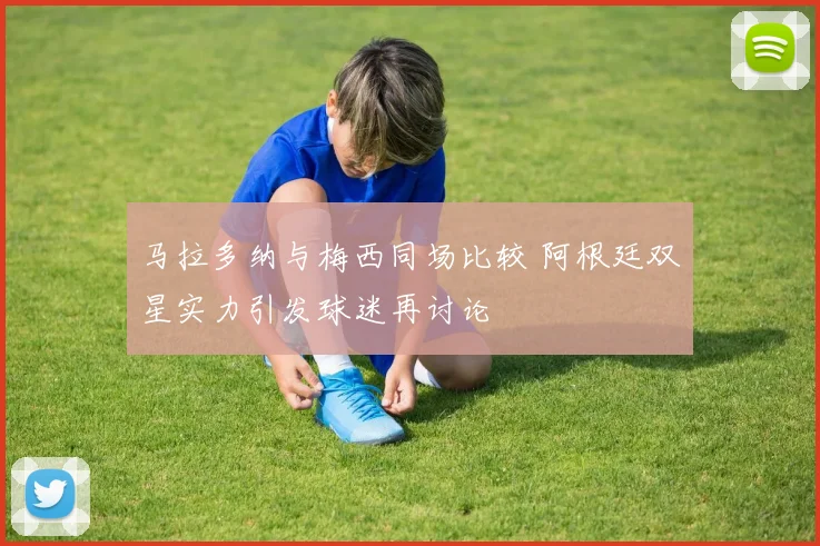 马拉多纳与梅西同场比较 阿根廷双星实力引发球迷再讨论