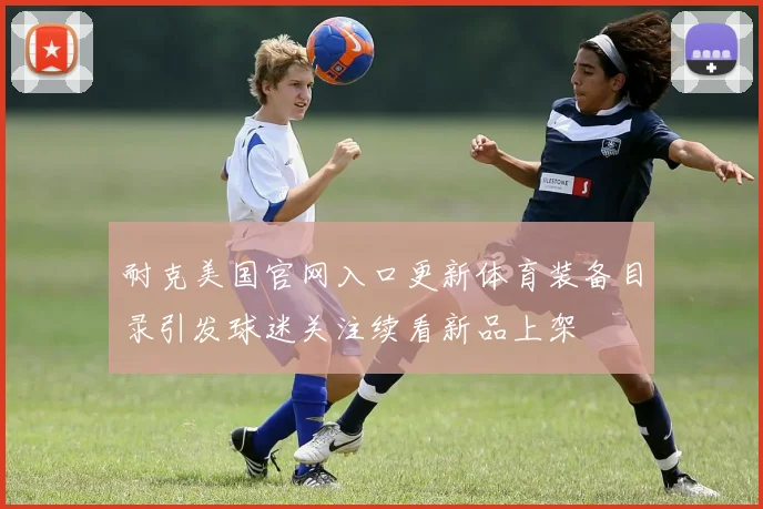 耐克美国官网入口更新体育装备目录引发球迷关注续看新品上架