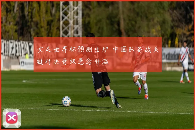 女足世界杯预测出炉 中国队备战关键对决晋级悬念升温