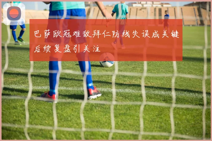 巴萨欧冠难敌拜仁防线失误成关键后续复盘引关注