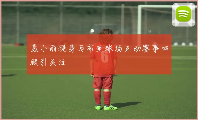 聂小雨现身马布里球场互动赛事回顾引关注