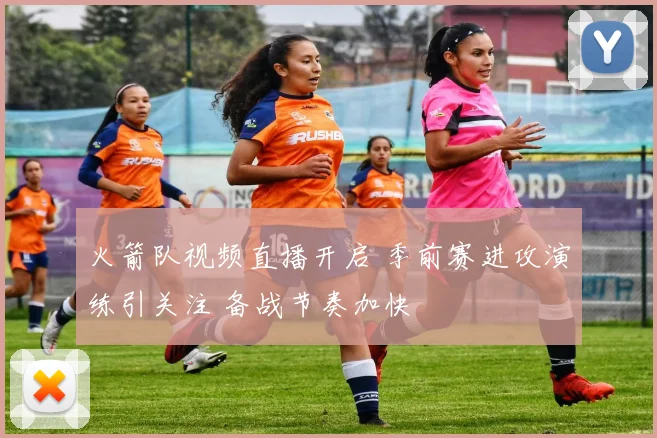 火箭队视频直播开启 季前赛进攻演练引关注 备战节奏加快