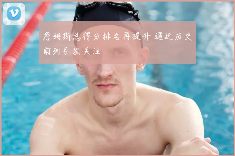 詹姆斯总得分排名再提升 逼近历史前列引发关注