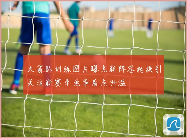 火箭队训练图片曝光新阵容轮换引关注新赛季竞争看点升温