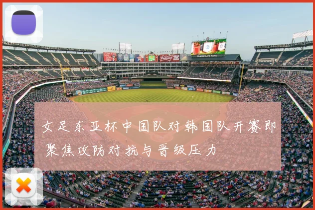 女足东亚杯中国队对韩国队开赛即 聚焦攻防对抗与晋级压力