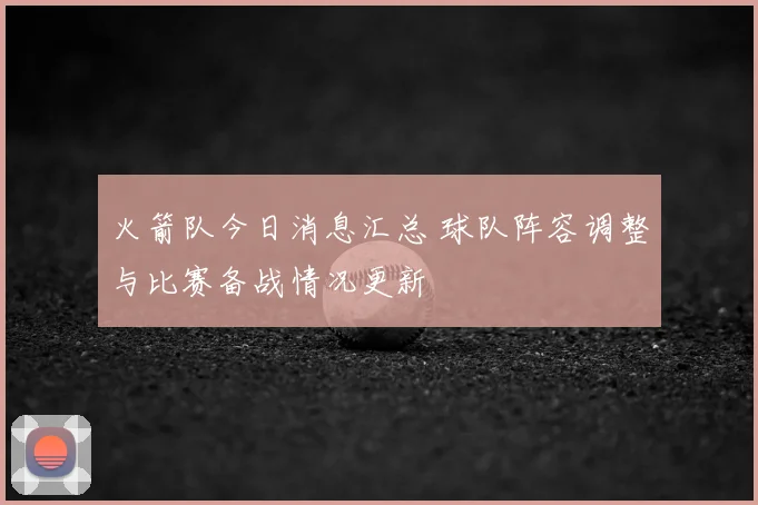 火箭队今日消息汇总 球队阵容调整与比赛备战情况更新