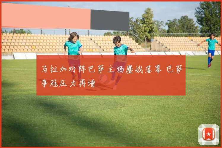 马拉加对阵巴萨主场鏖战落幕 巴萨争冠压力再增