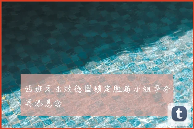 西班牙击败德国锁定胜局小组争夺再添悬念