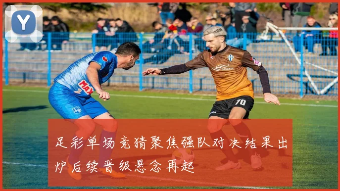 足彩单场竞猜聚焦强队对决结果出炉后续晋级悬念再起