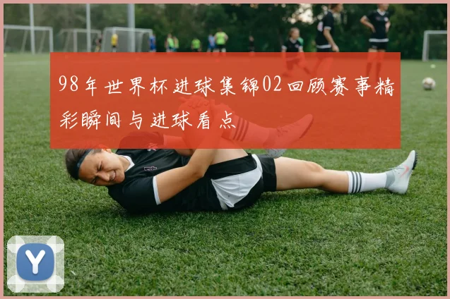 98年世界杯进球集锦02回顾赛事精彩瞬间与进球看点